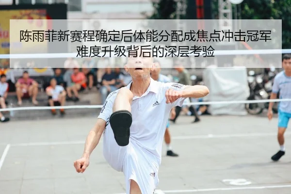 陈雨菲新赛程确定后体能分配成焦点冲击冠军难度升级背后的深层考验